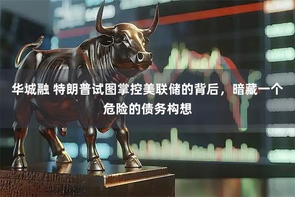 华城融 特朗普试图掌控美联储的背后，暗藏一个危险的债务构想