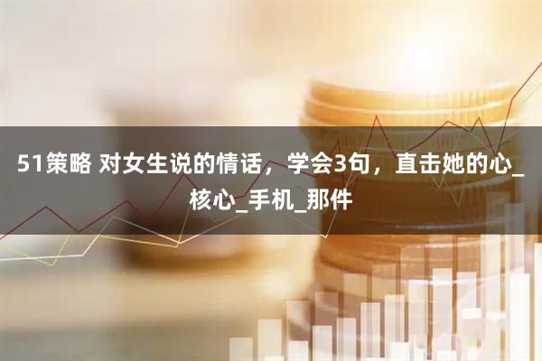 51策略 对女生说的情话，学会3句，直击她的心_核心_手机_那件