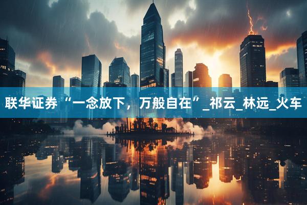 联华证券 “一念放下，万般自在”_祁云_林远_火车
