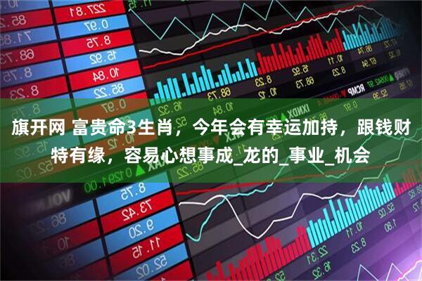旗开网 富贵命3生肖，今年会有幸运加持，跟钱财特有缘，容易心想事成_龙的_事业_机会