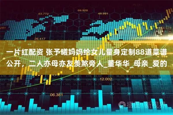 一片红配资 张予曦妈妈给女儿量身定制88道菜谱公开，二人亦母亦友羡煞旁人_董华华_母亲_爱的