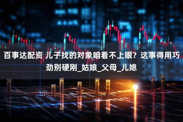 百事达配资 儿子找的对象咱看不上眼？这事得用巧劲别硬刚_姑娘_父母_儿媳