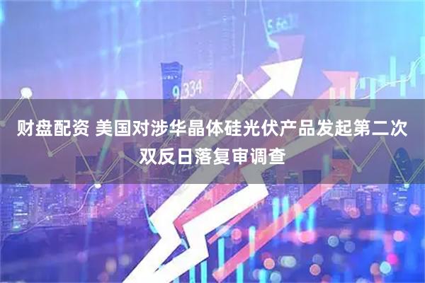 财盘配资 美国对涉华晶体硅光伏产品发起第二次双反日落复审调查