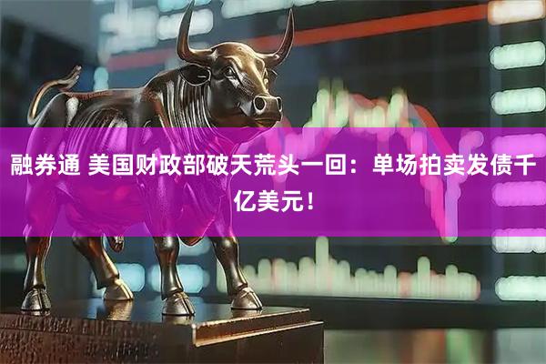 融券通 美国财政部破天荒头一回：单场拍卖发债千亿美元！