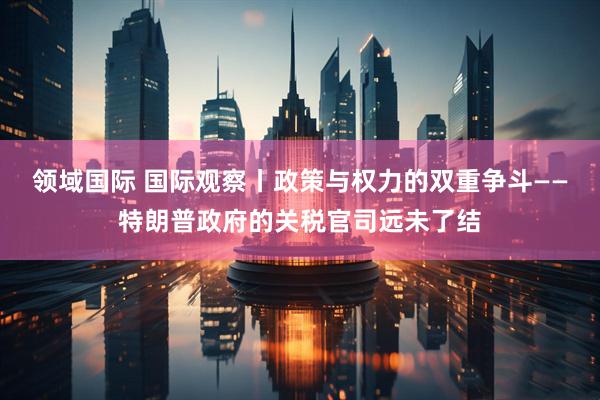 领域国际 国际观察丨政策与权力的双重争斗——特朗普政府的关税官司远未了结
