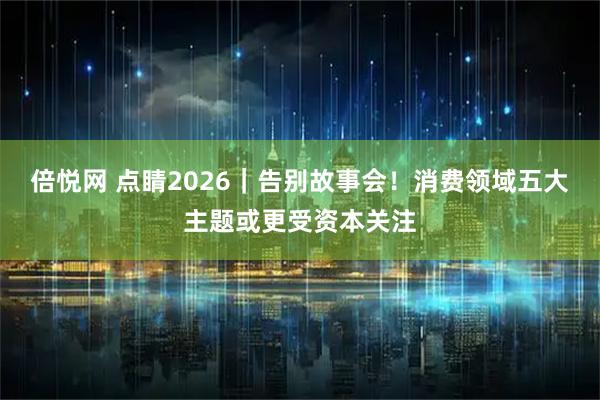 倍悦网 点睛2026｜告别故事会！消费领域五大主题或更受资本关注