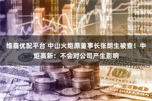 维嘉优配平台 中山火炬原董事长张朗生被查！中炬高新：不会对公司产生影响