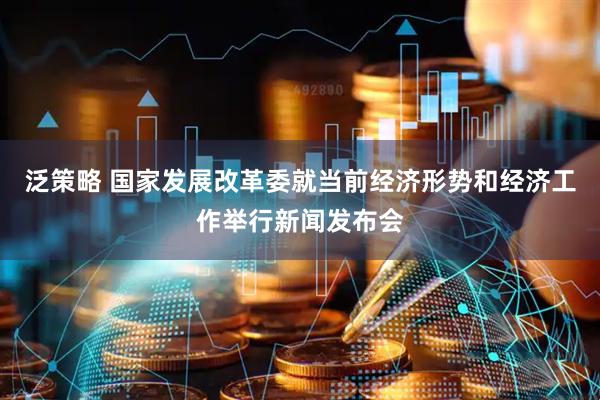泛策略 国家发展改革委就当前经济形势和经济工作举行新闻发布会