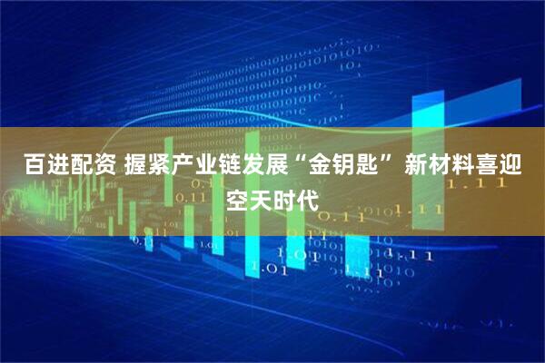 百进配资 握紧产业链发展“金钥匙” 新材料喜迎空天时代