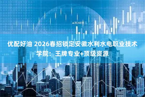 优配好油 2026春招锁定安徽水利水电职业技术学院：王牌专业+顶级资源