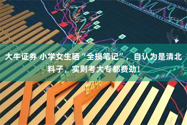大牛证券 小学女生晒“全损笔记”，自认为是清北料子，实则考大专都费劲！