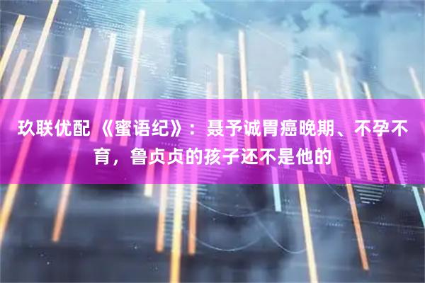 玖联优配 《蜜语纪》：聂予诚胃癌晚期、不孕不育，鲁贞贞的孩子还不是他的