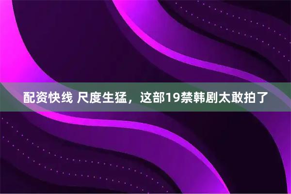 配资快线 尺度生猛，这部19禁韩剧太敢拍了
