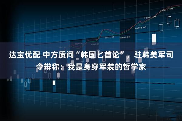 达宝优配 中方质问“韩国匕首论”，驻韩美军司令辩称：我是身穿军装的哲学家