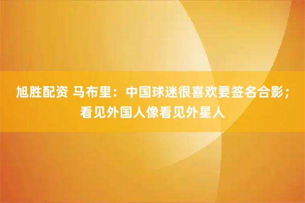 旭胜配资 马布里：中国球迷很喜欢要签名合影；看见外国人像看见外星人