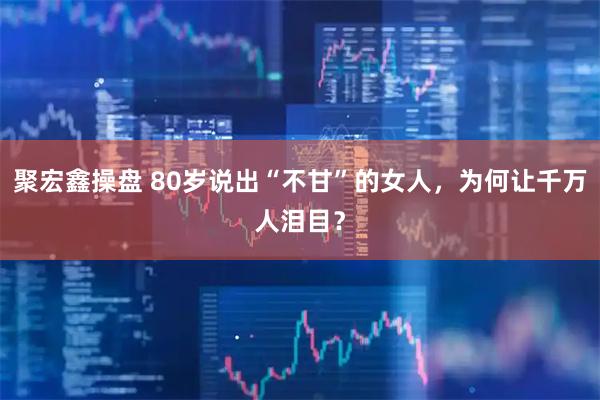 聚宏鑫操盘 80岁说出“不甘”的女人，为何让千万人泪目？