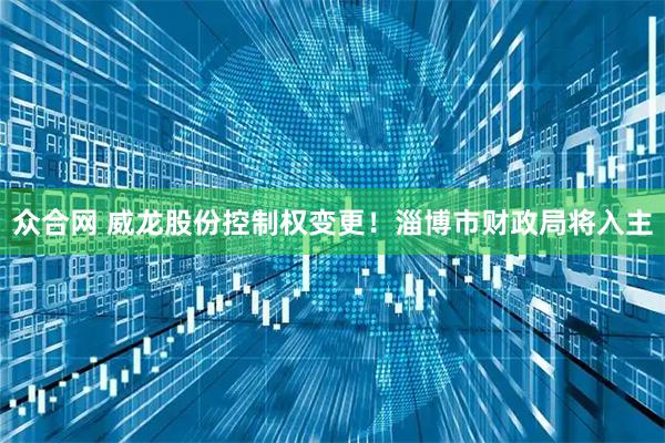 众合网 威龙股份控制权变更！淄博市财政局将入主