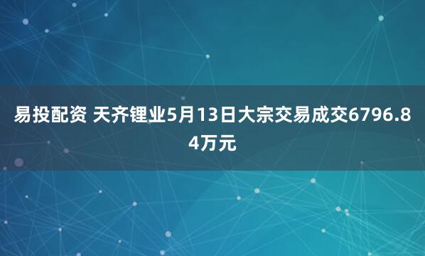 易投配资 天齐锂业5月13日大宗交易成交6796.84万元