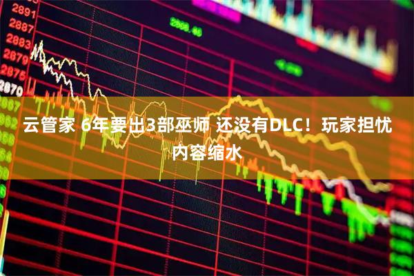 云管家 6年要出3部巫师 还没有DLC！玩家担忧内容缩水