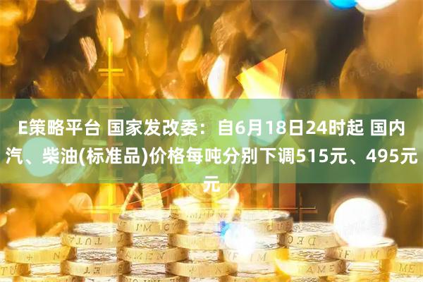 E策略平台 国家发改委：自6月18日24时起 国内汽、柴油(标准品)价格每吨分别下调515元、495元