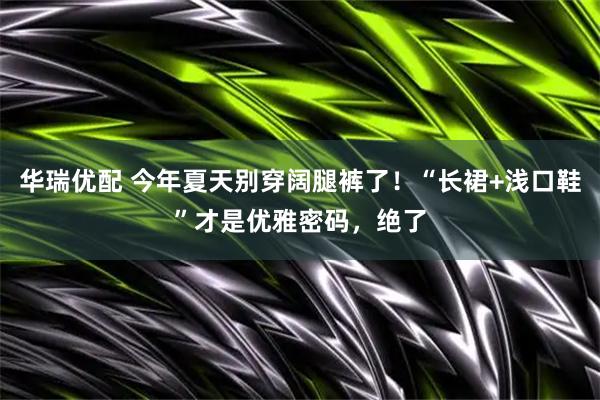 华瑞优配 今年夏天别穿阔腿裤了！“长裙+浅口鞋”才是优雅密码，绝了