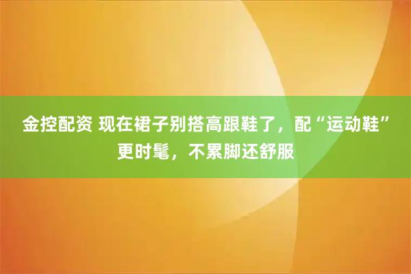 金控配资 现在裙子别搭高跟鞋了，配“运动鞋”更时髦，不累脚还舒服