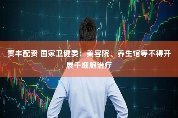 贵丰配资 国家卫健委：美容院、养生馆等不得开展干细胞治疗