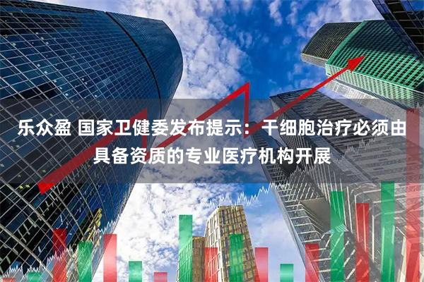 乐众盈 国家卫健委发布提示：干细胞治疗必须由具备资质的专业医疗机构开展