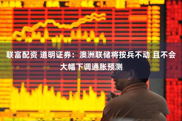 联富配资 道明证券：澳洲联储将按兵不动 且不会大幅下调通胀预测