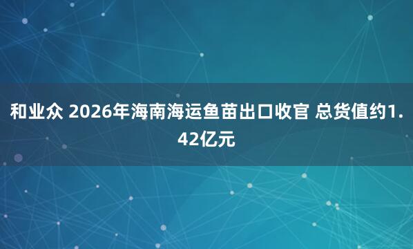和业众 2026年海南海运鱼苗出口收官 总货值约1.42亿元