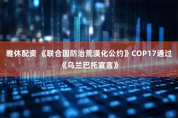 雅休配资 《联合国防治荒漠化公约》COP17通过《乌兰巴托宣言》